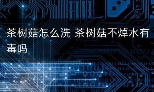 茶树菇怎么洗 茶树菇不焯水有毒吗