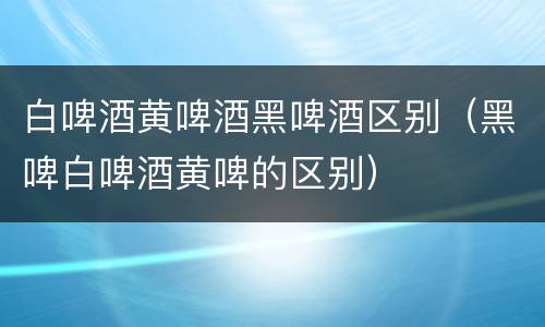 白啤酒黄啤酒黑啤酒区别（黑啤白啤酒黄啤的区别）