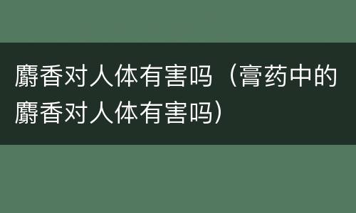 麝香对人体有害吗（膏药中的麝香对人体有害吗）