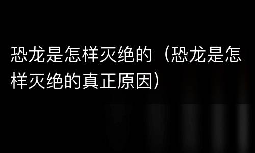 恐龙是怎样灭绝的（恐龙是怎样灭绝的真正原因）