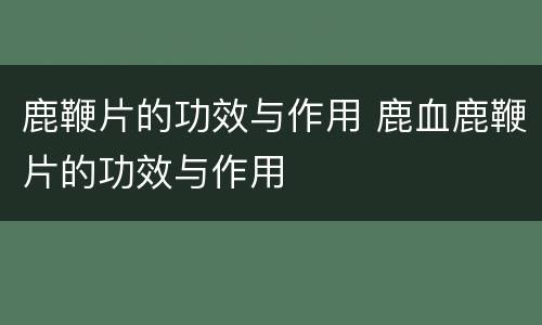 鹿鞭片的功效与作用 鹿血鹿鞭片的功效与作用