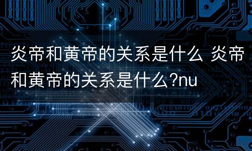 炎帝和黄帝的关系是什么 炎帝和黄帝的关系是什么?nu