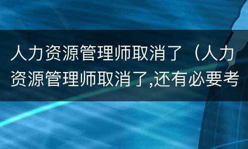 人力资源管理师取消了（人力资源管理师取消了,还有必要考吗）