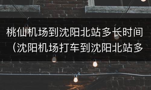 桃仙机场到沈阳北站多长时间（沈阳机场打车到沈阳北站多少钱）