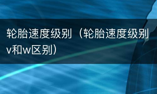 轮胎速度级别（轮胎速度级别v和w区别）