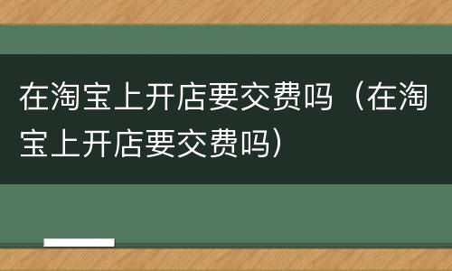 在淘宝上开店要交费吗（在淘宝上开店要交费吗）