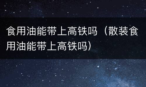 食用油能带上高铁吗（散装食用油能带上高铁吗）