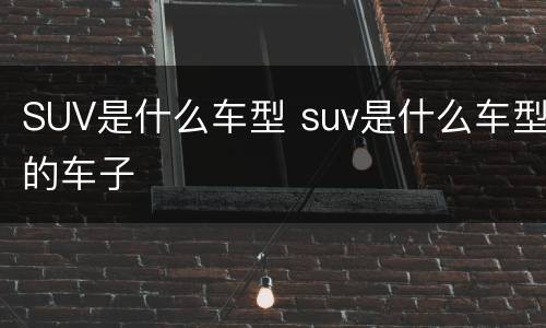 SUV是什么车型 suv是什么车型的车子