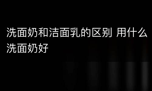 洗面奶和洁面乳的区别 用什么洗面奶好