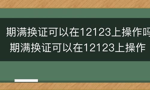 期满换证可以在12123上操作吗 期满换证可以在12123上操作吗体检