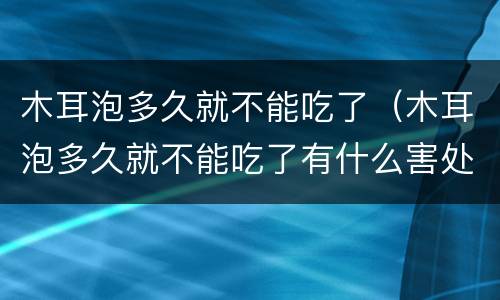 木耳泡多久就不能吃了（木耳泡多久就不能吃了有什么害处）