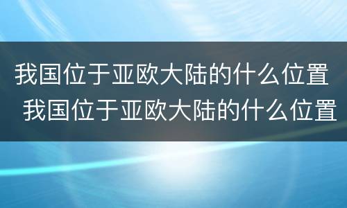 我国位于亚欧大陆的什么位置 我国位于亚欧大陆的什么位置太平洋