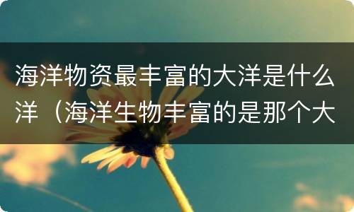 海洋物资最丰富的大洋是什么洋（海洋生物丰富的是那个大洋）
