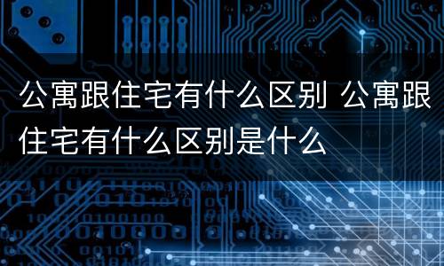 公寓跟住宅有什么区别 公寓跟住宅有什么区别是什么