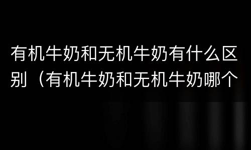 有机牛奶和无机牛奶有什么区别（有机牛奶和无机牛奶哪个更好）