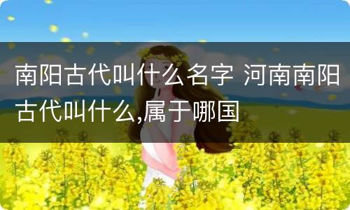 南阳古代叫什么名字 河南南阳古代叫什么,属于哪国