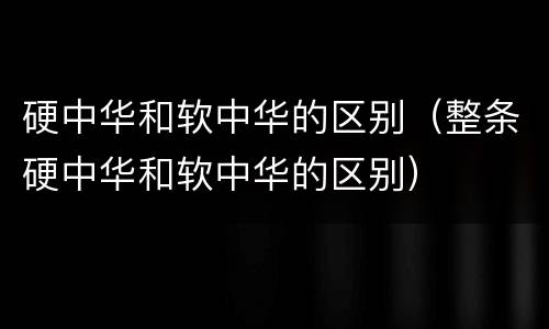 硬中华和软中华的区别（整条硬中华和软中华的区别）