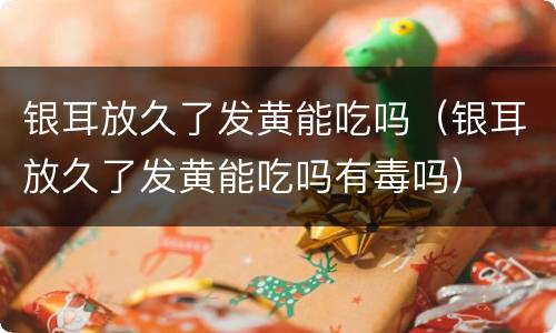 银耳放久了发黄能吃吗（银耳放久了发黄能吃吗有毒吗）