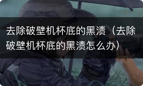 去除破壁机杯底的黑渍（去除破壁机杯底的黑渍怎么办）
