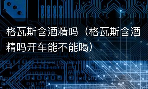 格瓦斯含酒精吗（格瓦斯含酒精吗开车能不能喝）