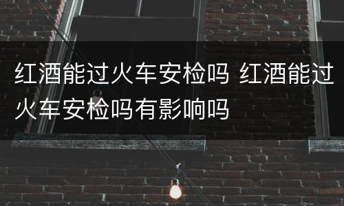 红酒能过火车安检吗 红酒能过火车安检吗有影响吗