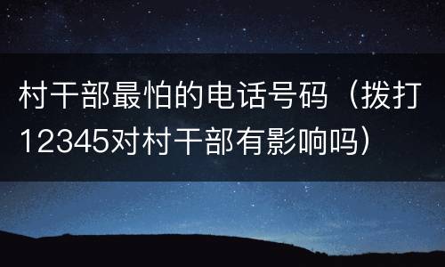 村干部最怕的电话号码（拨打12345对村干部有影响吗）
