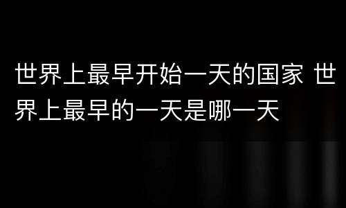 世界上最早开始一天的国家 世界上最早的一天是哪一天