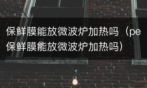 保鲜膜能放微波炉加热吗（pe保鲜膜能放微波炉加热吗）