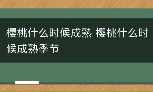 樱桃什么时候成熟 樱桃什么时候成熟季节