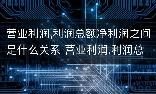 营业利润,利润总额净利润之间是什么关系 营业利润,利润总额,净利润之间的关系