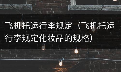 飞机托运行李规定（飞机托运行李规定化妆品的规格）