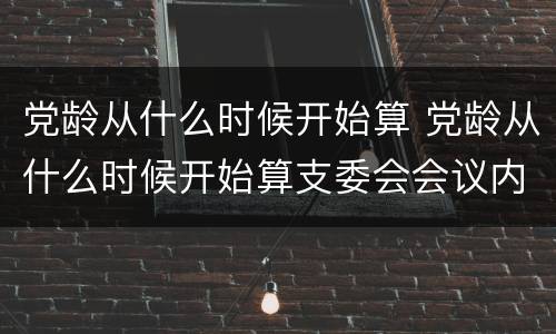 党龄从什么时候开始算 党龄从什么时候开始算支委会会议内容