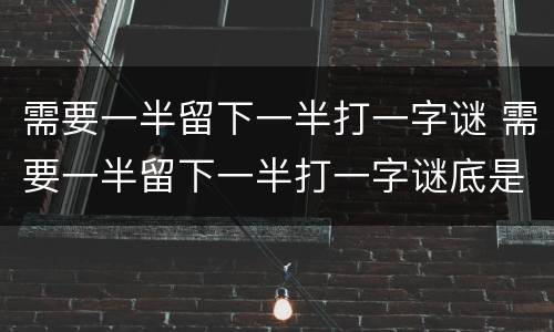 需要一半留下一半打一字谜 需要一半留下一半打一字谜底是什么字