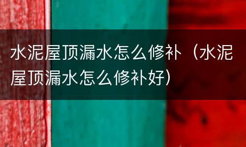 水泥屋顶漏水怎么修补（水泥屋顶漏水怎么修补好）