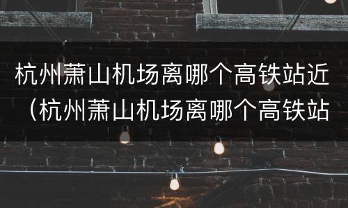 杭州萧山机场离哪个高铁站近（杭州萧山机场离哪个高铁站近些）