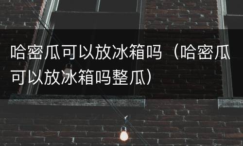 哈密瓜可以放冰箱吗（哈密瓜可以放冰箱吗整瓜）