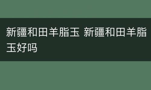 新疆和田羊脂玉 新疆和田羊脂玉好吗