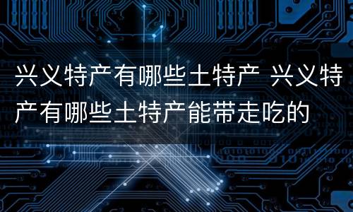 兴义特产有哪些土特产 兴义特产有哪些土特产能带走吃的