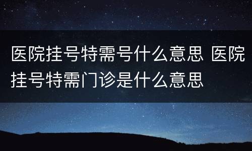 医院挂号特需号什么意思 医院挂号特需门诊是什么意思