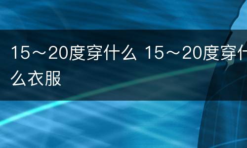 15～20度穿什么 15～20度穿什么衣服