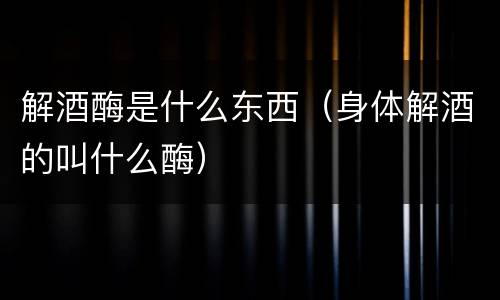 解酒酶是什么东西（身体解酒的叫什么酶）