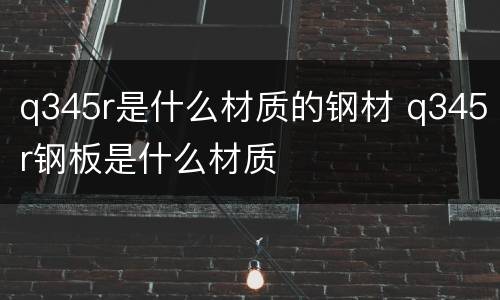 q345r是什么材质的钢材 q345r钢板是什么材质