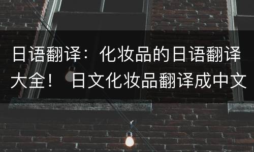 日语翻译：化妆品的日语翻译大全！ 日文化妆品翻译成中文