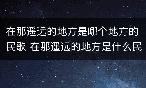 在那遥远的地方是哪个地方的民歌 在那遥远的地方是什么民歌?