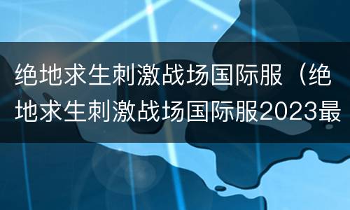 绝地求生刺激战场国际服（绝地求生刺激战场国际服2023最新版）