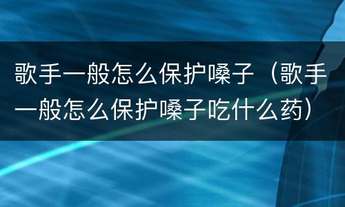 歌手一般怎么保护嗓子（歌手一般怎么保护嗓子吃什么药）