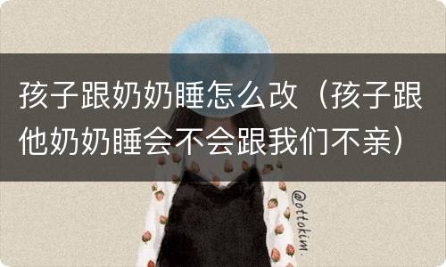 孩子跟奶奶睡怎么改（孩子跟他奶奶睡会不会跟我们不亲）