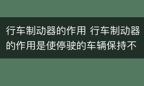 行车制动器的作用 行车制动器的作用是使停驶的车辆保持不动对吗
