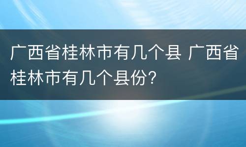 广西省桂林市有几个县 广西省桂林市有几个县份?