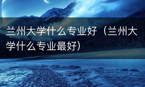 兰州大学什么专业好（兰州大学什么专业最好）